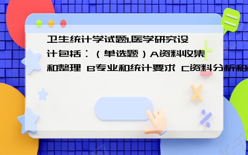 卫生统计学试题1.医学研究设计包括：（单选题）A资料收集和整理 B专业和统计要求 C资料分析和解释 D统计表和统计图2.减少实验误差原则有：（单选题）A对照、随机、重复 B均衡、盲法 C均