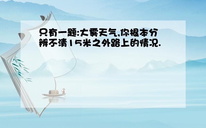 只有一题:大雾天气,你根本分辨不清15米之外路上的情况.