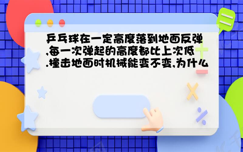 乒乓球在一定高度落到地面反弹,每一次弹起的高度都比上次低.撞击地面时机械能变不变,为什么