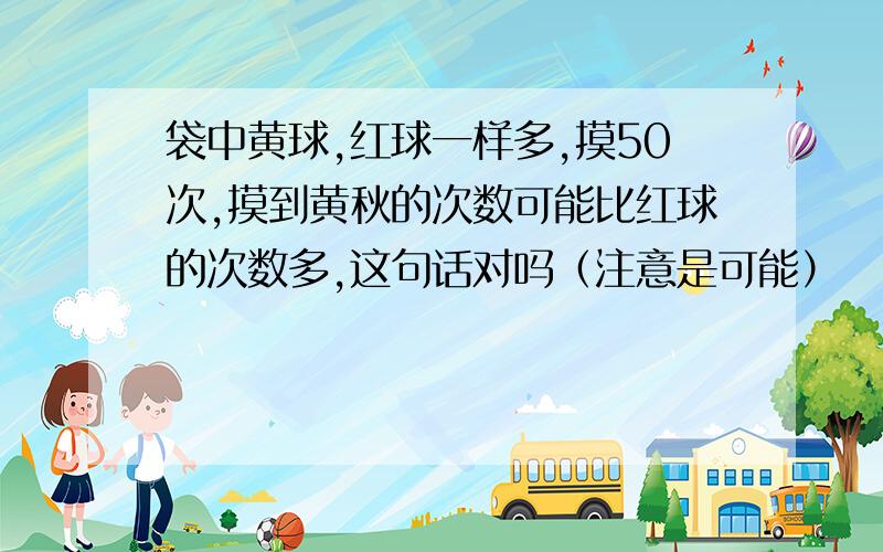 袋中黄球,红球一样多,摸50次,摸到黄秋的次数可能比红球的次数多,这句话对吗（注意是可能）