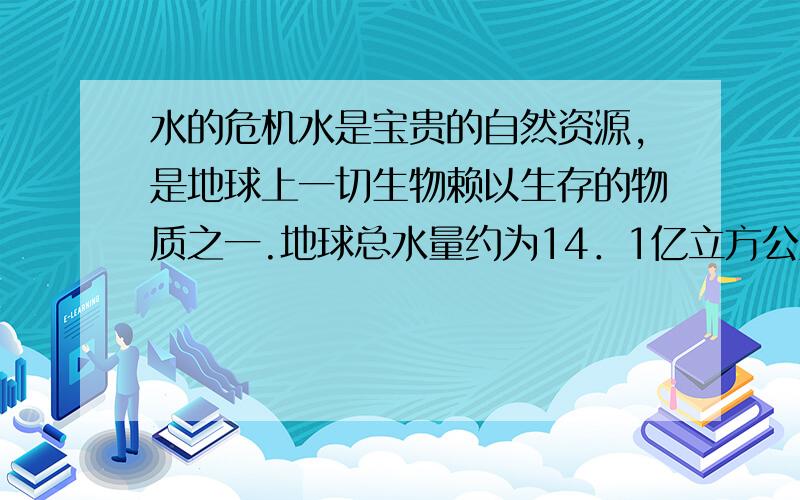 水的危机水是宝贵的自然资源,是地球上一切生物赖以生存的物质之一.地球总水量约为14．1亿立方公里,但如此多的水中淡水只占3％,而且其中的87％被封闭在冰川、大气、地层中.20世纪以来,