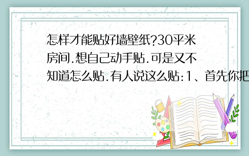 怎样才能贴好墙壁纸?30平米房间.想自己动手贴.可是又不知道怎么贴.有人说这么贴:1、首先你把纸放在水里去泡透.(又有人说不用泡直接贴哪个对?) 2、再把买的墙纸粉和白乳胶也在桶里搅拌