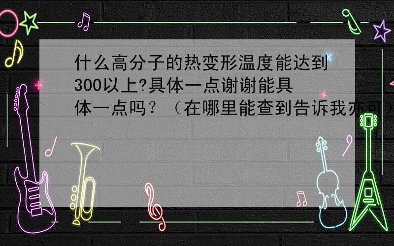 什么高分子的热变形温度能达到300以上?具体一点谢谢能具体一点吗？（在哪里能查到告诉我亦可）