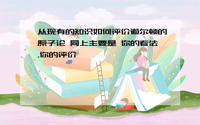 从现有的知识如何评价道尔顿的原子论 同上主要是 你的看法，你的评价