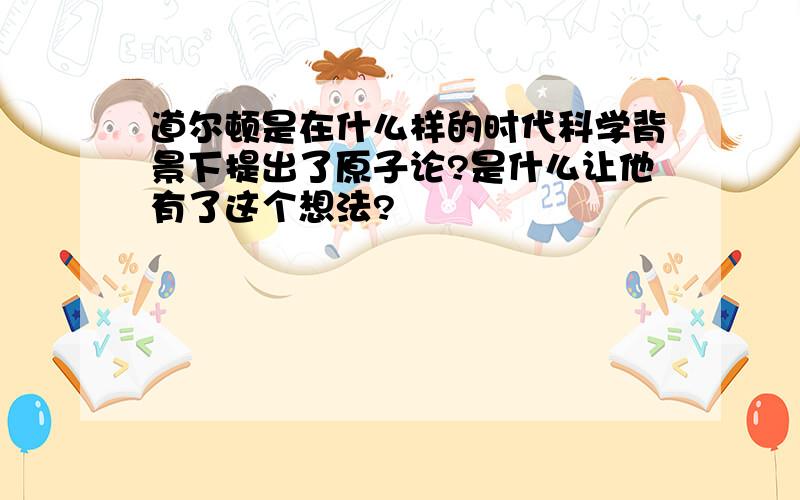 道尔顿是在什么样的时代科学背景下提出了原子论?是什么让他有了这个想法?