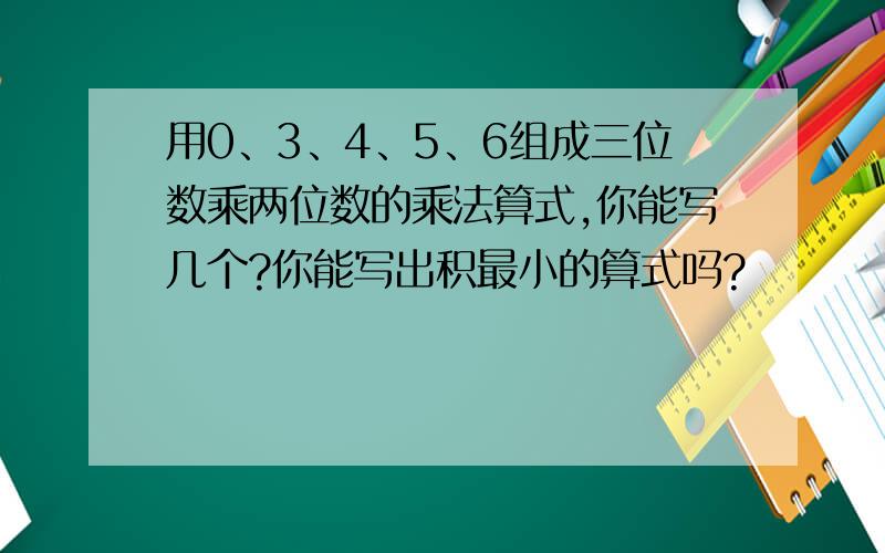 用0、3、4、5、6组成三位数乘两位数的乘法算式,你能写几个?你能写出积最小的算式吗?