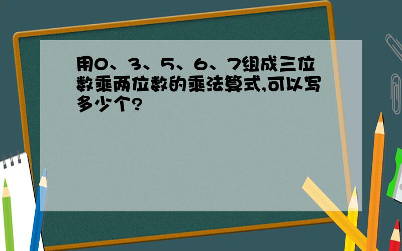 用0、3、5、6、7组成三位数乘两位数的乘法算式,可以写多少个?