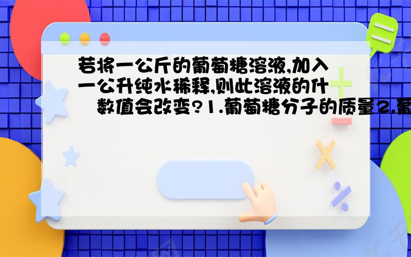 若将一公斤的葡萄糖溶液,加入一公升纯水稀释,则此溶液的什麼数值会改变?1.葡萄糖分子的质量2.葡萄糖分子的个数3.葡萄糖溶液的浓度4.葡萄糖分子的莫耳数