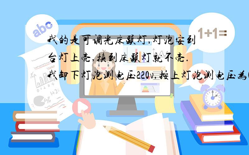 我的是可调光床头灯,灯泡安到台灯上亮,换到床头灯就不亮.我卸下灯泡测电压220v,按上灯泡测电压为0.我接了个节能灯试试,节能灯微光闪烁.大哥们咋回事啊.