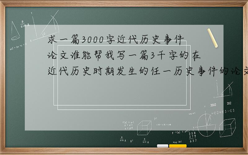 求一篇3000字近代历史事件论文谁能帮我写一篇3千字的在近代历史时期发生的任一历史事件的论文,要符合论文的要求啊.我只是完成一作业还需要金钱交易？朋友们，来点实的，在此谢过。