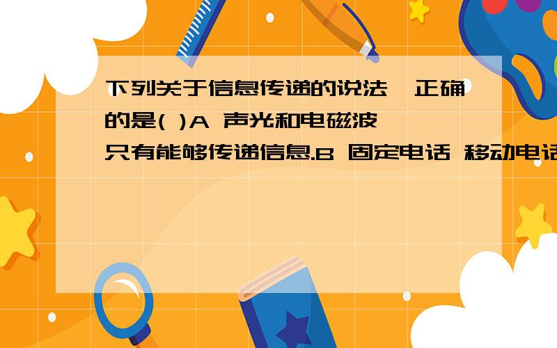 下列关于信息传递的说法,正确的是( )A 声光和电磁波,只有能够传递信息.B 固定电话 移动电话 广播和电视都是利用导线中的电流传递信息.C 摄象机拍得的物体图象,直接通过发射天线发射传播