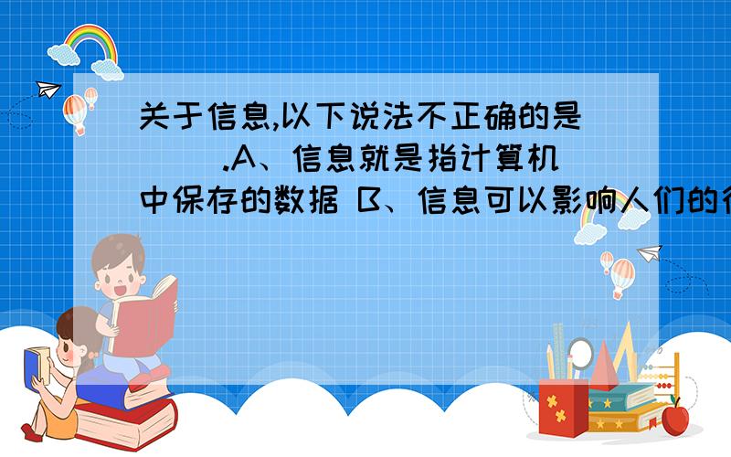 关于信息,以下说法不正确的是( ).A、信息就是指计算机中保存的数据 B、信息可以影响人们的行为和思维C、信息需要通过载体才能传播 D、信息有多种不同的表示形式