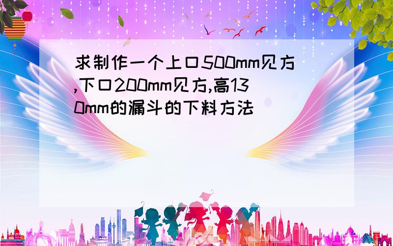 求制作一个上口500mm见方,下口200mm见方,高130mm的漏斗的下料方法