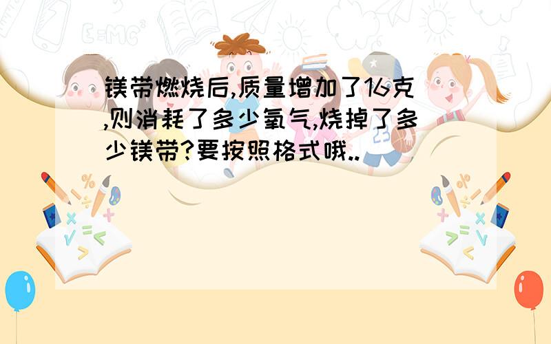 镁带燃烧后,质量增加了16克,则消耗了多少氧气,烧掉了多少镁带?要按照格式哦..