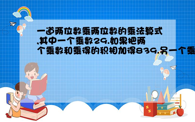 一道两位数乘两位数的乘法算式,其中一个乘数29.如果把两个乘数和乘得的积相加得839.另一个乘数是多少?