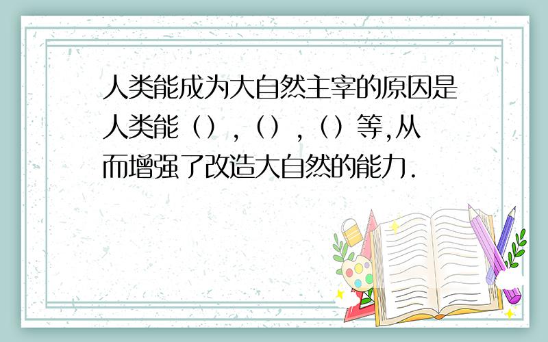 人类能成为大自然主宰的原因是人类能（）,（）,（）等,从而增强了改造大自然的能力.