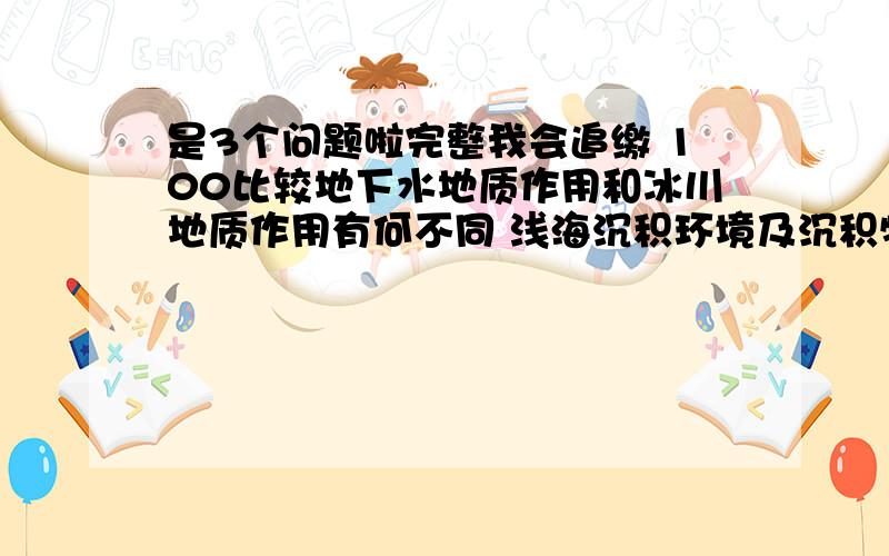 是3个问题啦完整我会追缴 100比较地下水地质作用和冰川地质作用有何不同 浅海沉积环境及沉积特征简述干燥及潮湿气候区化学沉积作用特征如何用肉眼（借助放大镜）识别岩石简述地震的