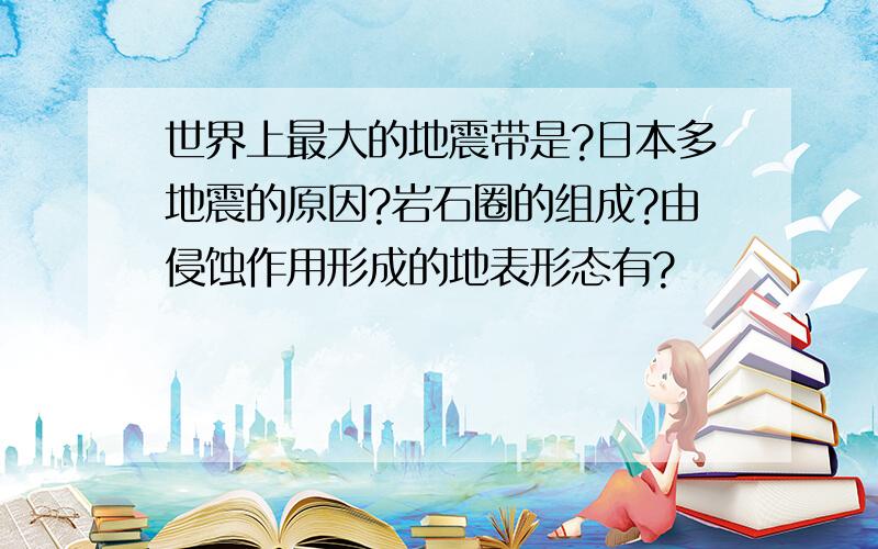 世界上最大的地震带是?日本多地震的原因?岩石圈的组成?由侵蚀作用形成的地表形态有?