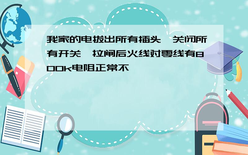 我家的电拔出所有插头,关闭所有开关,拉闸后火线对零线有800k电阻正常不