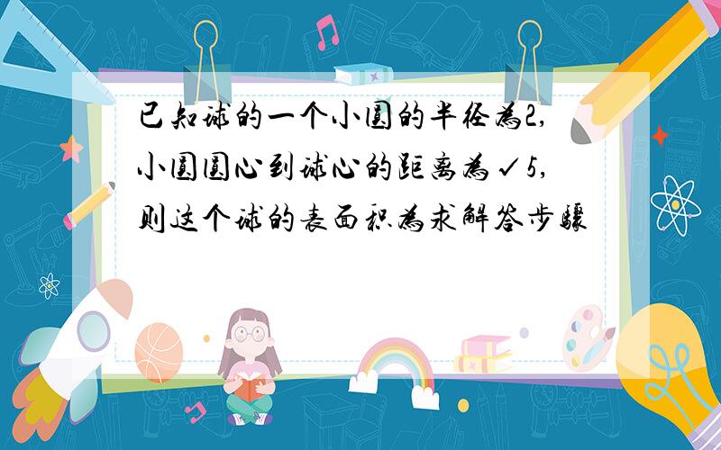 已知球的一个小圆的半径为2,小圆圆心到球心的距离为√5,则这个球的表面积为求解答步骤