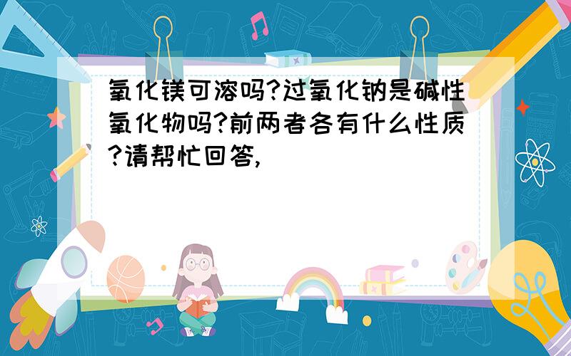 氧化镁可溶吗?过氧化钠是碱性氧化物吗?前两者各有什么性质?请帮忙回答,