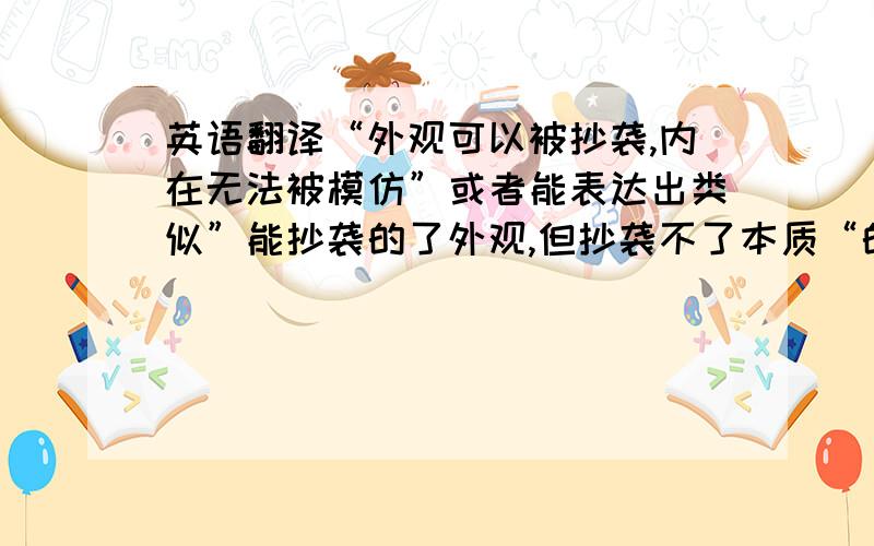 英语翻译“外观可以被抄袭,内在无法被模仿”或者能表达出类似”能抄袭的了外观,但抄袭不了本质“的意思的就行,我英文水平太差,想不出怎么写的有意境.通途是拿来当广告语