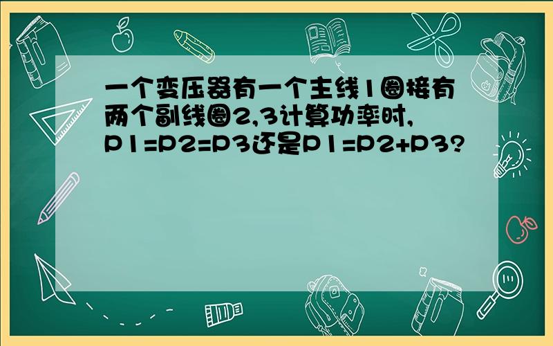 一个变压器有一个主线1圈接有两个副线圈2,3计算功率时,P1=P2=P3还是P1=P2+P3?