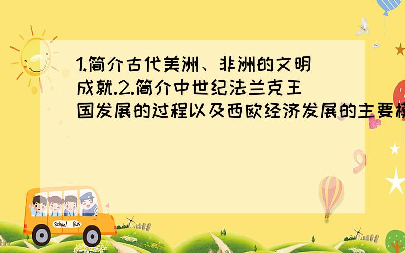 1.简介古代美洲、非洲的文明成就.2.简介中世纪法兰克王国发展的过程以及西欧经济发展的主要模式.3.简介基督教建立、发展、强盛的历程.4.列举西方早期大学和哥特式教堂.5.简介查士丁尼