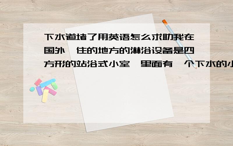 下水道堵了用英语怎么求助我在国外,住的地方的淋浴设备是四方形的站浴式小室,里面有一个下水的小孔.昨天洗澡时下不去水了,我自己掏出一堆头发出来.可是还是不通,大概深处还有堵塞.我