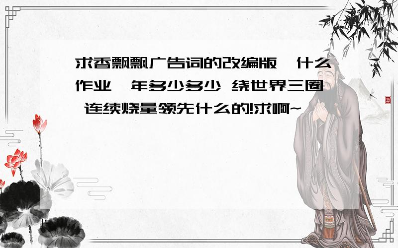 求香飘飘广告词的改编版,什么作业一年多少多少 绕世界三圈 连续烧量领先什么的!求啊~