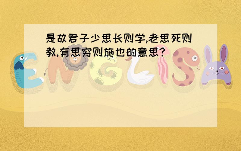 是故君子少思长则学,老思死则教,有思穷则施也的意思?