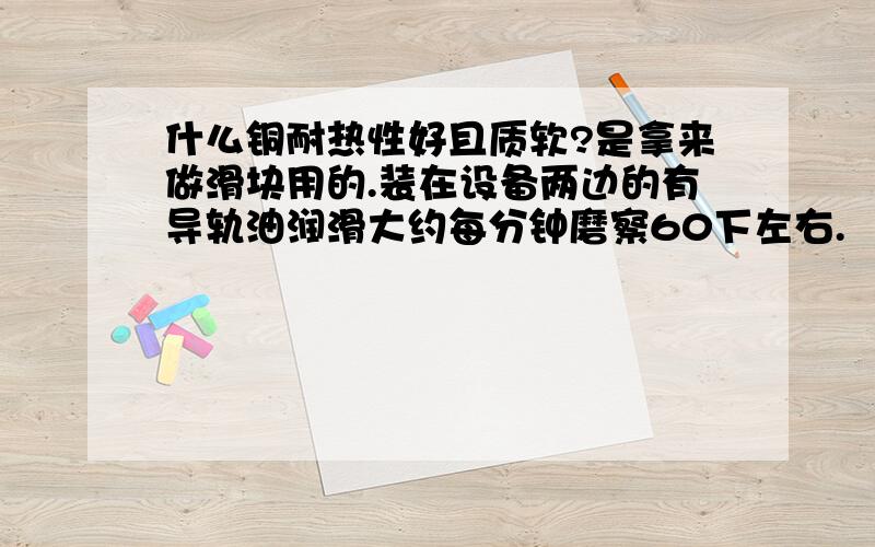 什么铜耐热性好且质软?是拿来做滑块用的.装在设备两边的有导轨油润滑大约每分钟磨察60下左右.