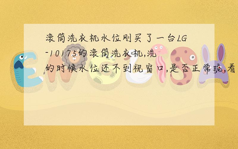 滚筒洗衣机水位刚买了一台LG-10175的滚筒洗衣机,洗的时候水位还不到视窗口,是否正常呢,看电影时,好像滚筒的洗衣机水位都挺高的另,好像衣物还没有全部湿透就开始转了