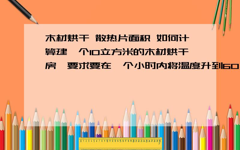 木材烘干 散热片面积 如何计算建一个10立方米的木材烘干房,要求要在一个小时内将温度升到60℃,要装多少面积的散热片?（用锅炉的蒸汽供热）谢谢做木材烘干用的