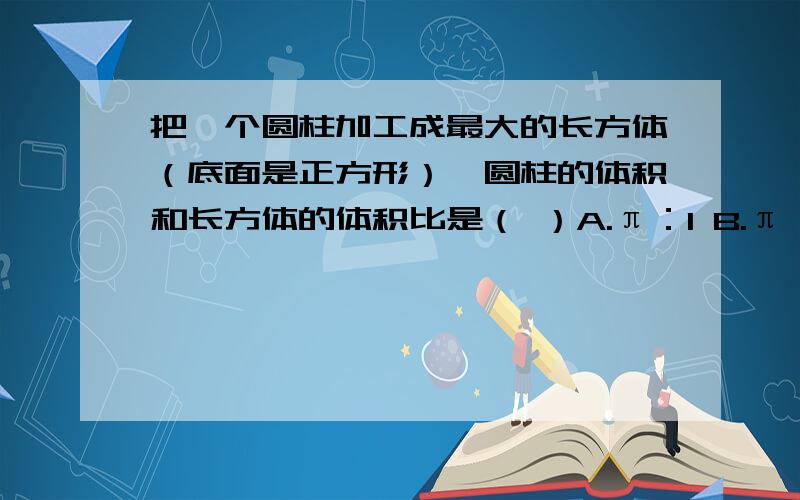 把一个圆柱加工成最大的长方体（底面是正方形）,圆柱的体积和长方体的体积比是（ ）A.π：1 B.π：2 C.4：π D.2：1A.π：1 B.π：2 C.4：π D.2：1