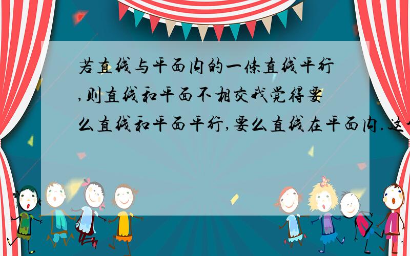 若直线与平面内的一条直线平行,则直线和平面不相交我觉得要么直线和平面平行,要么直线在平面内.这个命题是对的,有一个同学非说我错了.请问我俩谁对了?