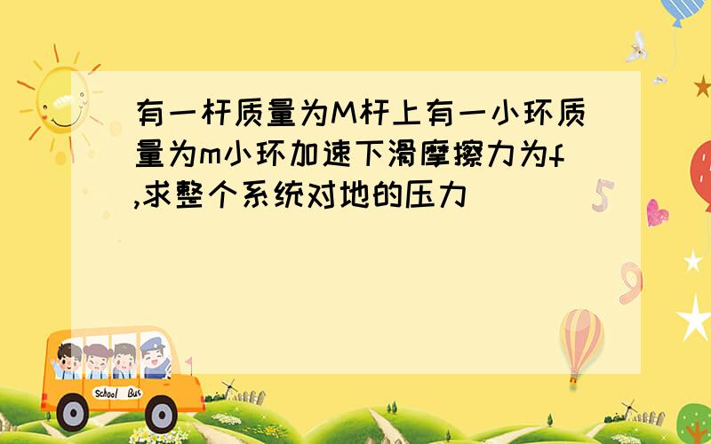 有一杆质量为M杆上有一小环质量为m小环加速下滑摩擦力为f,求整个系统对地的压力