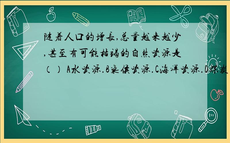 随着人口的增长,总量越来越少,甚至有可能枯竭的自然资源是（） A水资源.B气侯资源.C海洋资源.D煤炭资源