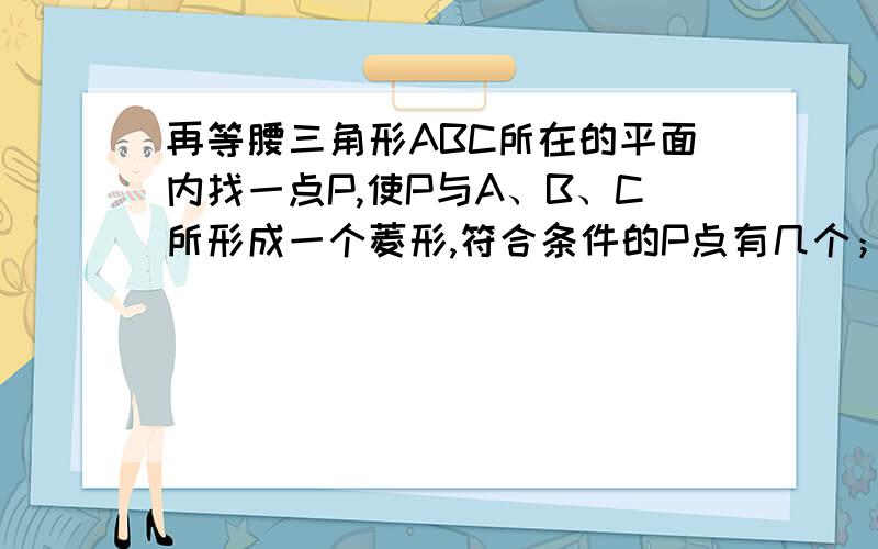 再等腰三角形ABC所在的平面内找一点P,使P与A、B、C所形成一个菱形,符合条件的P点有几个；如等边三角形呢如果将等腰△ABC换成等边△ABC,符合条件的点P有几个?