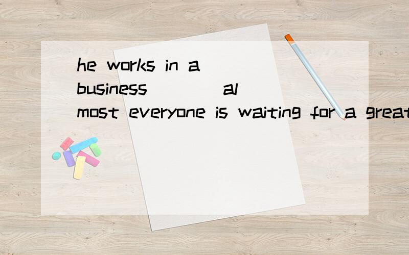 he works in a business____almost everyone is waiting for a great chance.that/which/where,这里怎么还原原句?要把business代到哪个词后面呢?因为带不会去所以就是状语从句?但这里从句也是解释说明“他的工作”的