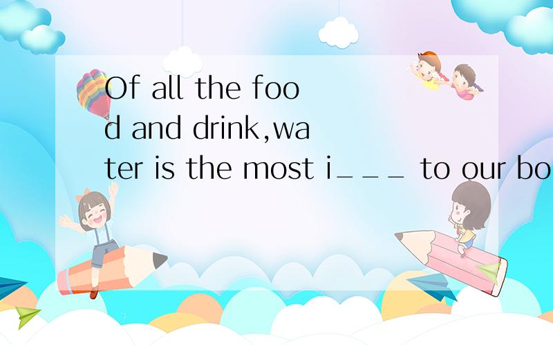 Of all the food and drink,water is the most i___ to our bodies.