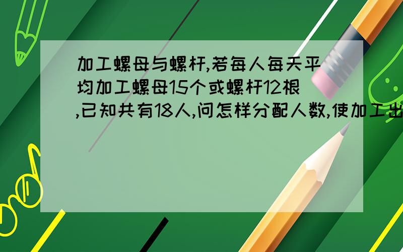 加工螺母与螺杆,若每人每天平均加工螺母15个或螺杆12根,已知共有18人,问怎样分配人数,使加工出的螺母或螺杆正好配套.二元一次方程组解