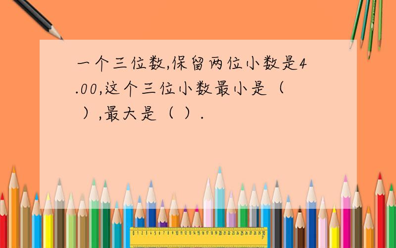 一个三位数,保留两位小数是4.00,这个三位小数最小是（ ）,最大是（ ）.