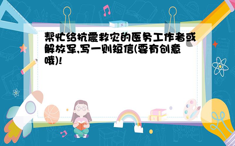 帮忙给抗震救灾的医务工作者或解放军,写一则短信(要有创意哦)!