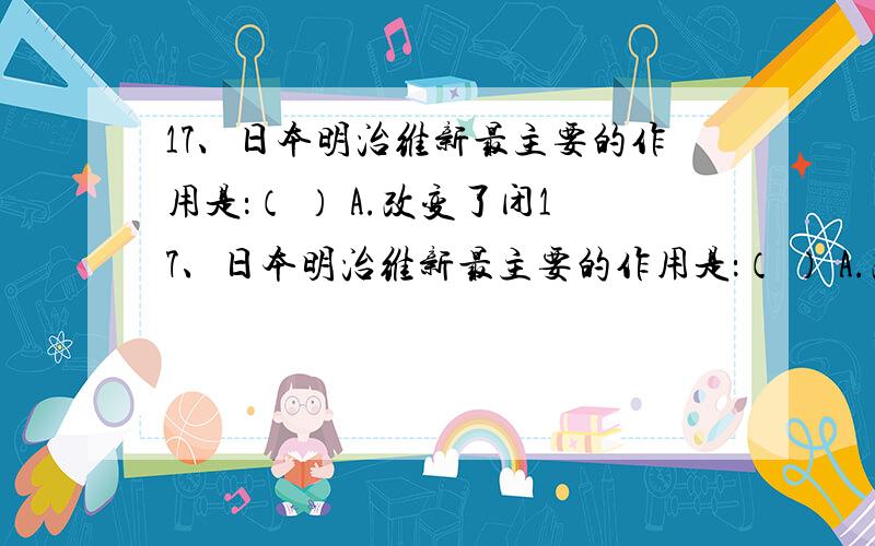 17、日本明治维新最主要的作用是：（ ） A.改变了闭17、日本明治维新最主要的作用是：（ ） A.改变了闭关锁国政策 B.使国家走上资本主义道路C.加强了日本的中央集权 D.使国家保留了不少