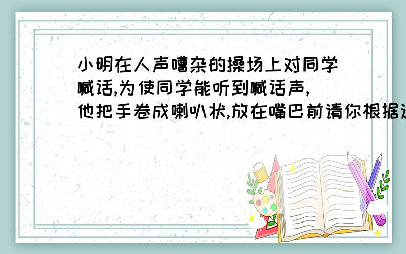 小明在人声嘈杂的操场上对同学喊话,为使同学能听到喊话声,他把手卷成喇叭状,放在嘴巴前请你根据这一现象提个物理问题 并作出合理猜想 及依据