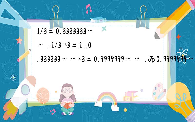 1/3=0.3333333…… ,1/3 *3=1 ,0.333333……*3=0.9999999…… ,而0.9999999……不等于1,为什么?我听我老师说这个问题要用到什么大学数学的什么理论。好像是什么无限接近什么的。