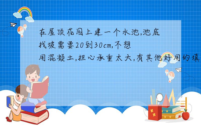 在屋顶花园上建一个水池,池底找坡需要20到30cm,不想用混凝土,担心承重太大,有其他好用的填充料吗?