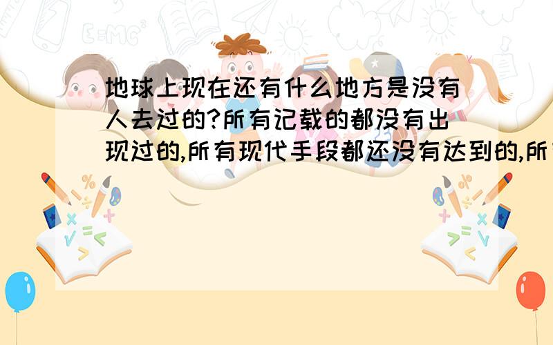 地球上现在还有什么地方是没有人去过的?所有记载的都没有出现过的,所有现代手段都还没有达到的,所有传说都不算,要真实的世界.呵呵……