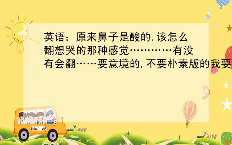 英语：原来鼻子是酸的,该怎么翻想哭的那种感觉…………有没有会翻……要意境的,不要朴素版的我要让大家翻译的是：①到头来，我还是一个人←要有意境的！………………②原来，鼻子